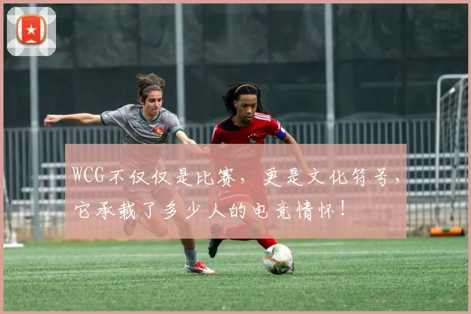 WCG不仅仅是比赛,更是文化符号,它承载了多少人的电竞情怀!