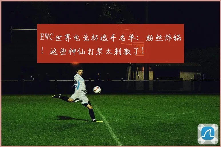 EWC世界电竞杯选手名单:粉丝炸锅!这些神仙打架太刺激了!
