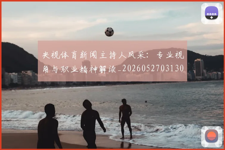 央视体育新闻主持人风采：专业视角与职业精神解读_20260527031303