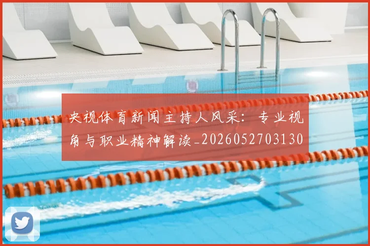 央视体育新闻主持人风采：专业视角与职业精神解读_20260527031303