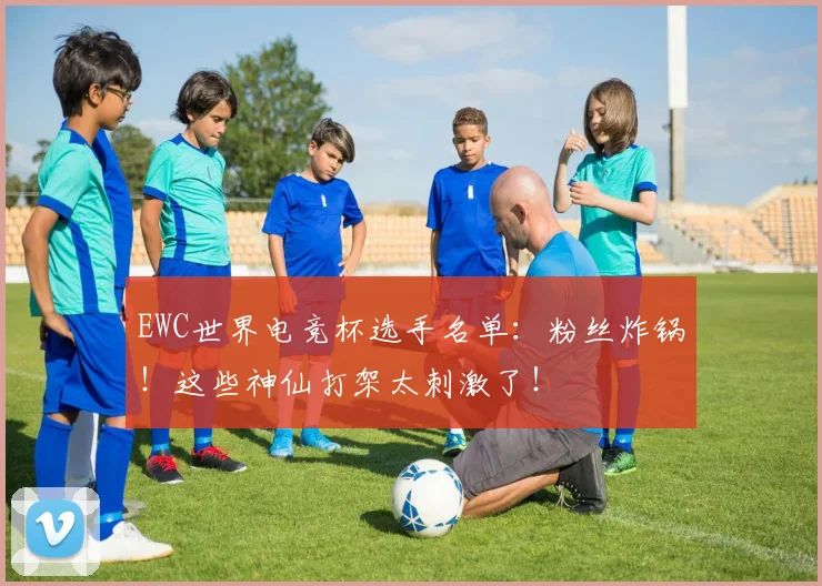 EWC世界电竞杯选手名单:粉丝炸锅!这些神仙打架太刺激了!
